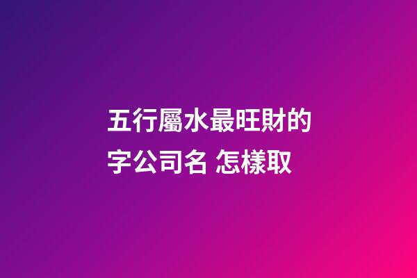 五行屬水最旺財的字公司名 怎樣取-第1張-公司起名-玄機派